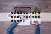 探索那些令人上瘾的捕鱼游戏,上瘾的捕鱼游戏探索之旅 探索那些令人上瘾的捕鱼游戏,上瘾的捕鱼游戏探索之旅