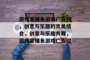 游戏室捕鱼游戏广告词，创意与乐趣的完美结合，创意与乐趣共舞，游戏室捕鱼游戏广告词