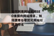 如何利用网站关闭SEO来提升网站排名,如何使用谷歌优化网站以提高排名 如何利用网站关闭SEO来提升网站排名,如何使用谷歌优化网站以提高排名