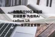 力拓发行90亿美元投资级债券 为收购Arcadium Lithium提供资金支持 力拓发行90亿美元投资级债券 为收购Arcadium Lithium提供资金支持