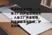 耳朵的通关攻略——人体工厂的声音管理技术,人体工厂声音管理,科学破解耳垢陷阱,护耳如神