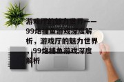 游戏厅的魅力世界——99炮捕鱼游戏深度解析,游戏厅的魅力世界,99炮捕鱼游戏深度解析 游戏厅的魅力世界——99炮捕鱼游戏深度解析,游戏厅的魅力世界,99炮捕鱼游戏深度解析