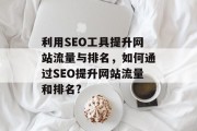 利用SEO工具提升网站流量与排名，如何通过SEO提升网站流量和排名?