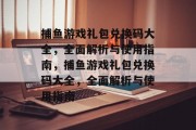捕鱼游戏礼包兑换码大全,全面解析与使用指南,捕鱼游戏礼包兑换码大全,全面解析与使用指南 捕鱼游戏礼包兑换码大全,全面解析与使用指南,捕鱼游戏礼包兑换码大全,全面解析与使用指南