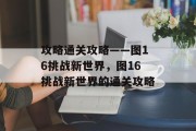 攻略通关攻略——图16挑战新世界，图16挑战新世界的通关攻略