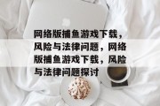 网络版捕鱼游戏下载,风险与法律问题,网络版捕鱼游戏下载,风险与法律问题探讨 网络版捕鱼游戏下载,风险与法律问题,网络版捕鱼游戏下载,风险与法律问题探讨