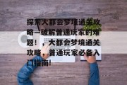 探索大都会梦境通关攻略—破解普通玩家的难题!,大都会梦境通关攻略,普通玩家必备入门指南! 探索大都会梦境通关攻略—破解普通玩家的难题!,大都会梦境通关攻略,普通玩家必备入门指南!