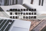 哪个平台有捕鱼游戏直播,哪个平台有捕鱼游戏直播?,符合您的要求。 哪个平台有捕鱼游戏直播,哪个平台有捕鱼游戏直播?,符合您的要求。