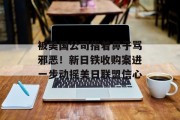 被美国公司指着鼻子骂邪恶!新日铁收购案进一步动摇美日联盟信心 被美国公司指着鼻子骂邪恶!新日铁收购案进一步动摇美日联盟信心
