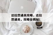 达拉然通关攻略,达拉然通关,攻略全揭秘! 达拉然通关攻略,达拉然通关,攻略全揭秘!
