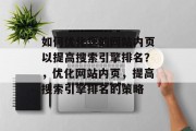 如何优化您的网站内页以提高搜索引擎排名?,优化网站内页,提高搜索引擎排名的策略 如何优化您的网站内页以提高搜索引擎排名?,优化网站内页,提高搜索引擎排名的策略