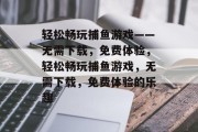 轻松畅玩捕鱼游戏——无需下载,免费体验,轻松畅玩捕鱼游戏,无需下载,免费体验的乐趣 轻松畅玩捕鱼游戏——无需下载,免费体验,轻松畅玩捕鱼游戏,无需下载,免费体验的乐趣