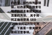 SEO(搜索引擎优化)是一种通过调整网站的内容、结构和外部链接,以改善其在搜索引擎中的排名来提高网站流量的方法。 关于如何正确地使用 SEO 并确保网站的优化效果,下面是一些关键步骤和注意事项。,SEO优化指南,确保网站优化的有效性! SEO(搜索引擎优化)是一种通过调整网站的内容、结构和外部链接,以改善其在搜索引擎中的排名来提高网站流量的方法。 关于如何正确地使用 SEO 并确保网站的优化效果,下面是一些关键步骤和注意事项。,SEO优化指南,确保网站优化的有效性!