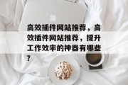 高效插件网站推荐,高效插件网站推荐,提升工作效率的神器有哪些? 高效插件网站推荐,高效插件网站推荐,提升工作效率的神器有哪些?