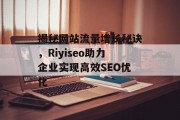 揭秘网站流量增长秘诀,Riyiseo助力企业实现高效SEO优化 揭秘网站流量增长秘诀,Riyiseo助力企业实现高效SEO优化