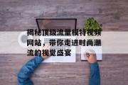 揭秘顶级流量模特视频网站,带你走进时尚潮流的视觉盛宴 揭秘顶级流量模特视频网站,带你走进时尚潮流的视觉盛宴