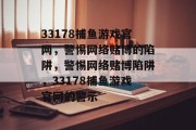 33178捕鱼游戏官网,警惕网络赌博的陷阱,警惕网络赌博陷阱,33178捕鱼游戏官网的警示 33178捕鱼游戏官网,警惕网络赌博的陷阱,警惕网络赌博陷阱,33178捕鱼游戏官网的警示