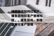 捕鱼游戏如何拉客户,捕鱼游戏拉客户策略标题,,捕鱼游戏,多维度吸引客户策略 捕鱼游戏如何拉客户,捕鱼游戏拉客户策略标题,,捕鱼游戏,多维度吸引客户策略
