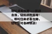 哪吒通关攻略——挑战自我,轻松战胜困难!,哪吒归来必备攻略,轻松应对各种挑战! 哪吒通关攻略——挑战自我,轻松战胜困难!,哪吒归来必备攻略,轻松应对各种挑战!