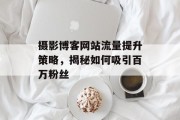 摄影博客网站流量提升策略,揭秘如何吸引百万粉丝 摄影博客网站流量提升策略,揭秘如何吸引百万粉丝