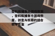 塑料瓶捕鱼小游戏教案，塑料瓶捕鱼小游戏教案，创意与乐趣的结合教学方案