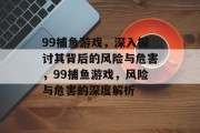 99捕鱼游戏,深入探讨其背后的风险与危害,99捕鱼游戏,风险与危害的深度解析 99捕鱼游戏,深入探讨其背后的风险与危害,99捕鱼游戏,风险与危害的深度解析