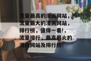 流量最高的漫画网站,流量最大的漫画网站,排行榜,值得一看!,流量排行,最高最火的漫画网站及排行榜! 流量最高的漫画网站,流量最大的漫画网站,排行榜,值得一看!,流量排行,最高最火的漫画网站及排行榜!