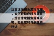 远古冰龙捕鱼游戏攻略,如何轻松应对与战胜,远古冰龙捕鱼游戏攻略,轻松应对与战胜的秘诀 远古冰龙捕鱼游戏攻略,如何轻松应对与战胜,远古冰龙捕鱼游戏攻略,轻松应对与战胜的秘诀