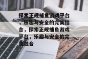 探索正规捕鱼游戏平台,乐趣与安全的完美结合,探索正规捕鱼游戏平台,乐趣与安全的完美融合 探索正规捕鱼游戏平台,乐趣与安全的完美结合,探索正规捕鱼游戏平台,乐趣与安全的完美融合