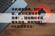 手机捕鱼游戏,轻松体验,送30元游戏币等你拿!,轻松畅玩手机捕鱼游戏,即刻领取30元游戏币大礼! 手机捕鱼游戏,轻松体验,送30元游戏币等你拿!,轻松畅玩手机捕鱼游戏,即刻领取30元游戏币大礼!