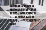 冒险模式12关通关攻略,一步走到底!挑战新世界,解锁无限可能!,冒险模式12关通关攻略,一气呵成无尽可能! 冒险模式12关通关攻略,一步走到底!挑战新世界,解锁无限可能!,冒险模式12关通关攻略,一气呵成无尽可能!