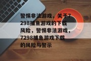 警惕非法游戏,关于7298捕鱼游戏的下载风险,警惕非法游戏,7298捕鱼游戏下载的风险与警示 警惕非法游戏,关于7298捕鱼游戏的下载风险,警惕非法游戏,7298捕鱼游戏下载的风险与警示