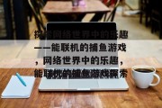探索网络世界中的乐趣——能联机的捕鱼游戏,网络世界中的乐趣,能联机的捕鱼游戏探索 探索网络世界中的乐趣——能联机的捕鱼游戏,网络世界中的乐趣,能联机的捕鱼游戏探索