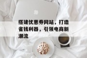 搭建优惠券网站,打造省钱利器,引领电商新潮流 搭建优惠券网站,打造省钱利器,引领电商新潮流