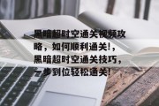 黑暗超时空通关视频攻略,如何顺利通关!,黑暗超时空通关技巧,一步到位轻松通关!
