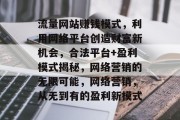 流量网站赚钱模式,利用网络平台创造财富新机会,合法平台+盈利模式揭秘,网络营销的无限可能,网络营销,从无到有的盈利新模式 流量网站赚钱模式,利用网络平台创造财富新机会,合法平台+盈利模式揭秘,网络营销的无限可能,网络营销,从无到有的盈利新模式