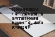 9900炮捕鱼游戏机厂家，了解与警惕，警惕与了解9900炮捕鱼游戏机厂家，市场现状与风险分析