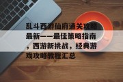 乱斗西游仙府通关攻略最新——最佳策略指南,西游新挑战,经典游戏攻略教程汇总 乱斗西游仙府通关攻略最新——最佳策略指南,西游新挑战,经典游戏攻略教程汇总