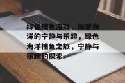 绿色捕鱼游戏，探索海洋的宁静与乐趣，绿色海洋捕鱼之旅，宁静与乐趣的探索