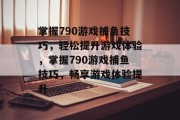 掌握790游戏捕鱼技巧,轻松提升游戏体验,掌握790游戏捕鱼技巧,畅享游戏体验提升 掌握790游戏捕鱼技巧,轻松提升游戏体验,掌握790游戏捕鱼技巧,畅享游戏体验提升