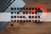 捕鱼游戏与天官赐福视频下载,探索与体验,探索与体验,捕鱼游戏与天官赐福视频下载之旅 捕鱼游戏与天官赐福视频下载,探索与体验,探索与体验,捕鱼游戏与天官赐福视频下载之旅