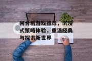 回合制游戏推荐,沉浸式策略体验,重温经典与探索新世界 回合制游戏推荐,沉浸式策略体验,重温经典与探索新世界