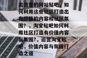卖流量的网站贴吧,如何利用这些社区打造出有价值的内容和社区氛围?,淘宝贴吧如何利用社区打造有价值内容与氛围?,运营淘宝贴吧,价值内容与氛围打造之道 卖流量的网站贴吧,如何利用这些社区打造出有价值的内容和社区氛围?,淘宝贴吧如何利用社区打造有价值内容与氛围?,运营淘宝贴吧,价值内容与氛围打造之道