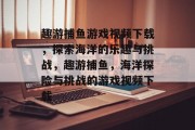 趣游捕鱼游戏视频下载,探索海洋的乐趣与挑战,趣游捕鱼,海洋探险与挑战的游戏视频下载 趣游捕鱼游戏视频下载,探索海洋的乐趣与挑战,趣游捕鱼,海洋探险与挑战的游戏视频下载