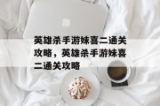 英雄杀手游妹喜二通关攻略,英雄杀手游妹喜二通关攻略 英雄杀手游妹喜二通关攻略,英雄杀手游妹喜二通关攻略
