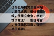 价格低廉的充流量网站,超值之选,低价无底线,优质充电宝,绝对性价比王!,低价电宝,充值无忧首选,性价比王来袭! 价格低廉的充流量网站,超值之选,低价无底线,优质充电宝,绝对性价比王!,低价电宝,充值无忧首选,性价比王来袭!