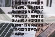 打造强大网络搜索引擎排名战略,提升网站流量、吸引潜在客户及扩大市场份额,如何打造强大的网络搜索引擎排名战略?提升网站流量、吸引潜在客户及扩大市场份额!