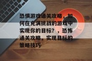恐惧游戏通关攻略,如何在充满挑战的游戏中实现你的目标?,恐怖通关攻略,实现目标的策略技巧 恐惧游戏通关攻略,如何在充满挑战的游戏中实现你的目标?,恐怖通关攻略,实现目标的策略技巧