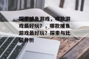 探索捕鱼游戏,哪款游戏最好玩?,哪款捕鱼游戏最好玩?探索与比较分析 探索捕鱼游戏,哪款游戏最好玩?,哪款捕鱼游戏最好玩?探索与比较分析