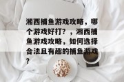湘西捕鱼游戏攻略,哪个游戏好打?,湘西捕鱼游戏攻略,如何选择合法且有趣的捕鱼游戏? 湘西捕鱼游戏攻略,哪个游戏好打?,湘西捕鱼游戏攻略,如何选择合法且有趣的捕鱼游戏?